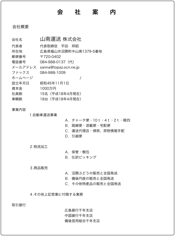 会　　社　　案　　内

会社概要

会社名　　　　　山南運送 株式会社
代表者　　　　　代表取締役　平田　邦昭
所在地　　　　　広島県福山市沼隈町中山南1379-5番地
郵便番号　　　　〒720-0402
電話番号　　　　084-988-0137（代）
メールアドレス　sanna@topaz.ocn.ne.jp
ファックス　　　084-988-1009
ホームページ　　http://www.sanna.co.jp/
設立年月日　　　昭和45年11月1日
資本金　　　　　1000万円
社員数　　　　　15名（平成18年4月現在）
車輌数　　　　　18台（平成18年4月現在）

事業内容　
　　　　　1.自動車運送事業
　　　　　　　　　　　　　　　Ａ．チャータ便・10ｔ・4ｔ・2ｔ・軽四
　　　　　　　　　　　　　　　Ｂ．路線便・混載便・宅配便
　　　　　　　　　　　　　　　Ｃ．運送代理店・帰荷、荷物情報手配
　　　　　　　　　　　　　　　Ｄ．引越便
　　　　　　　　　　　　　　　
　　　　　２.物流加工
　　　　　　　　　　　　　　　Ａ．保管・梱包
　　　　　　　　　　　　　　　Ｂ．仕訳ピッキング
　　　　　　　　　　　　　　　
　　　　　３.商品販売
　　　　　　　　　　　　　　　Ａ．沼隈ぶどうの販売と全国発送
　　　　　　　　　　　　　　　Ｂ．備後円座の販売と全国発送
　　　　　　　　　　　　　　　Ｃ．その他特産品の販売と全国発送
　　　　　
　　　　　４.その他上記営業に付随する業務

取引銀行
　　　　　　　　　　　　　　　広島銀行千年支店
　　　　　　　　　　　　　　　中国銀行千年支店
　　　　　　　　　　　　　　　備後信用組合千年支店
